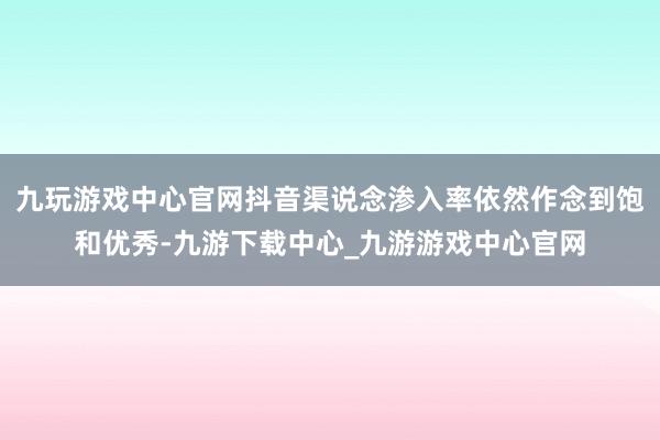 九玩游戏中心官网抖音渠说念渗入率依然作念到饱和优秀-九游下载中心_九游游戏中心官网