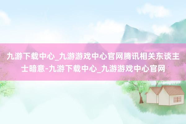 九游下载中心_九游游戏中心官网腾讯相关东谈主士暗意-九游下载中心_九游游戏中心官网