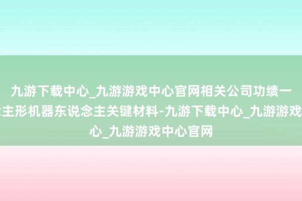九游下载中心_九游游戏中心官网相关公司功绩一览东说念主形机器东说念主关键材料-九游下载中心_九游游戏中心官网