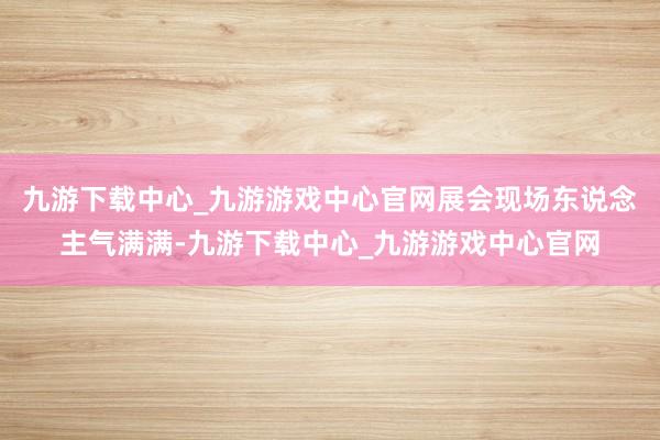 九游下载中心_九游游戏中心官网展会现场东说念主气满满-九游下载中心_九游游戏中心官网