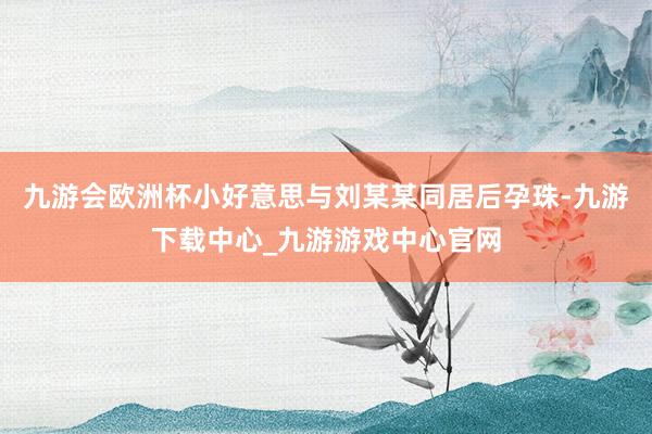 九游会欧洲杯小好意思与刘某某同居后孕珠-九游下载中心_九游游戏中心官网