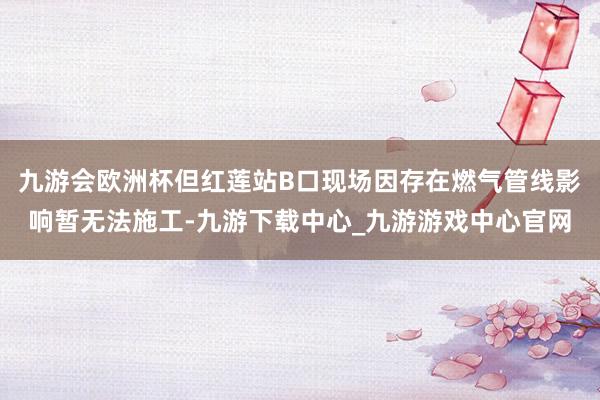 九游会欧洲杯但红莲站B口现场因存在燃气管线影响暂无法施工-九游下载中心_九游游戏中心官网