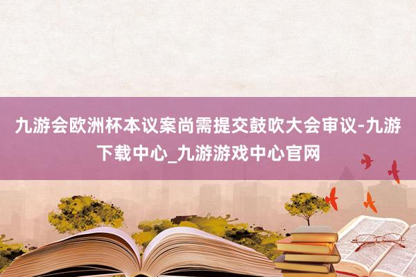 九游会欧洲杯本议案尚需提交鼓吹大会审议-九游下载中心_九游游戏中心官网