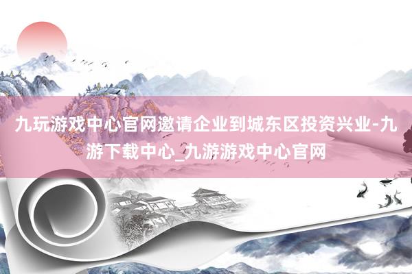 九玩游戏中心官网邀请企业到城东区投资兴业-九游下载中心_九游游戏中心官网