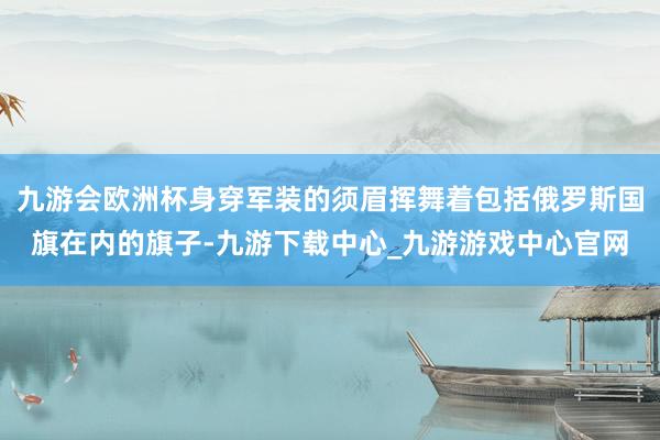 九游会欧洲杯身穿军装的须眉挥舞着包括俄罗斯国旗在内的旗子-九游下载中心_九游游戏中心官网