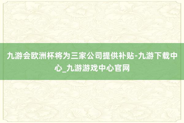 九游会欧洲杯将为三家公司提供补贴-九游下载中心_九游游戏中心官网