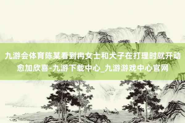 九游会体育陈某看到冉女士和犬子在打理时就开动愈加欣喜-九游下载中心_九游游戏中心官网