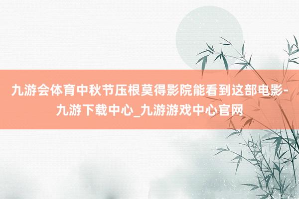 九游会体育中秋节压根莫得影院能看到这部电影-九游下载中心_九游游戏中心官网