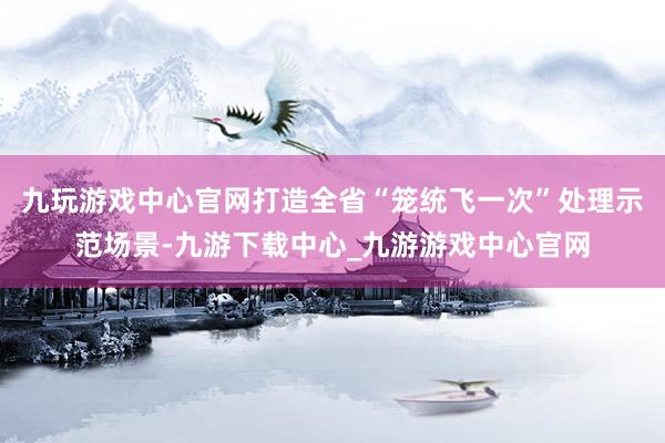 九玩游戏中心官网打造全省“笼统飞一次”处理示范场景-九游下载中心_九游游戏中心官网