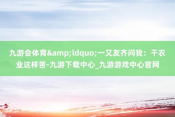 九游会体育&ldquo;一又友齐问我：干农业这样苦-九游下载中心_九游游戏中心官网
