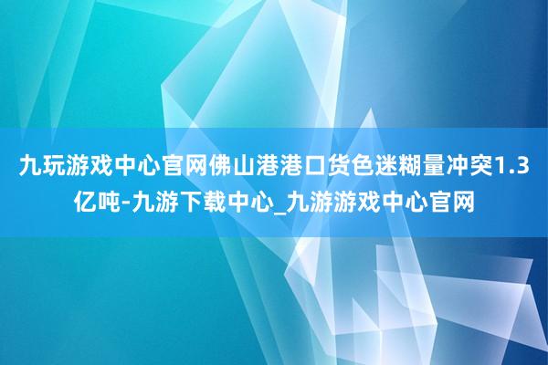 九玩游戏中心官网佛山港港口货色迷糊量冲突1.3亿吨-九游下载中心_九游游戏中心官网