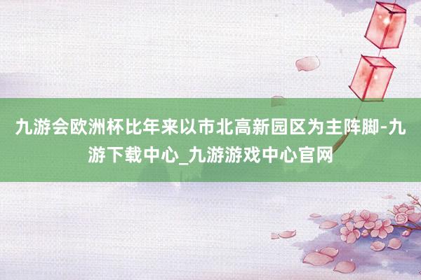 九游会欧洲杯比年来以市北高新园区为主阵脚-九游下载中心_九游游戏中心官网