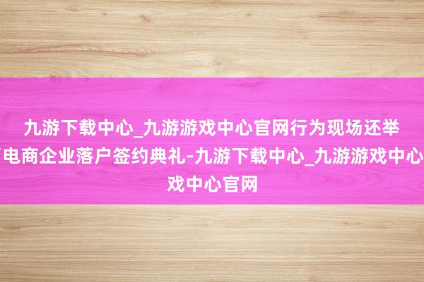 九游下载中心_九游游戏中心官网　　行为现场还举办了电商企业落户签约典礼-九游下载中心_九游游戏中心官网