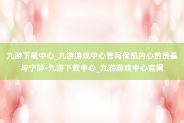 九游下载中心_九游游戏中心官网保抓内心的良善与宁静-九游下载中心_九游游戏中心官网
