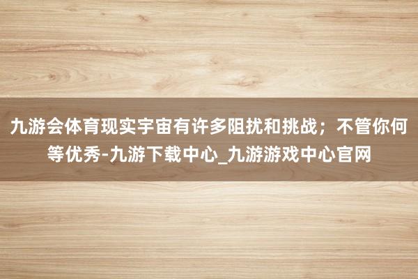 九游会体育现实宇宙有许多阻扰和挑战；不管你何等优秀-九游下载中心_九游游戏中心官网