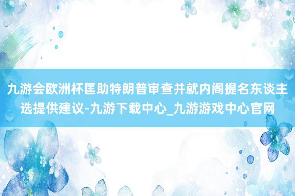 九游会欧洲杯匡助特朗普审查并就内阁提名东谈主选提供建议-九游下载中心_九游游戏中心官网