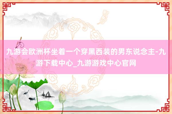 九游会欧洲杯坐着一个穿黑西装的男东说念主-九游下载中心_九游游戏中心官网