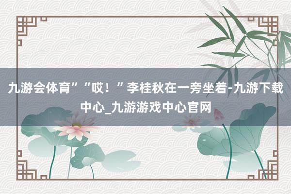 九游会体育”“哎！”李桂秋在一旁坐着-九游下载中心_九游游戏中心官网