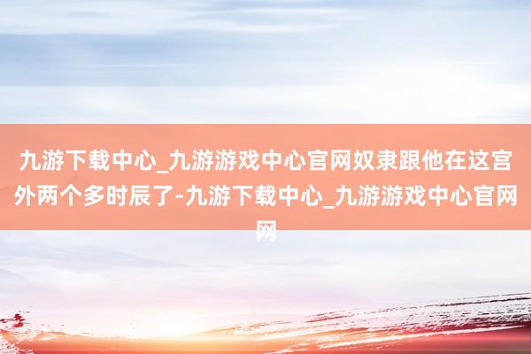 九游下载中心_九游游戏中心官网奴隶跟他在这宫外两个多时辰了-九游下载中心_九游游戏中心官网
