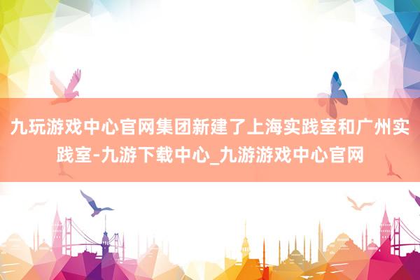 九玩游戏中心官网集团新建了上海实践室和广州实践室-九游下载中心_九游游戏中心官网