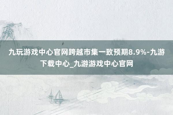 九玩游戏中心官网跨越市集一致预期8.9%-九游下载中心_九游游戏中心官网