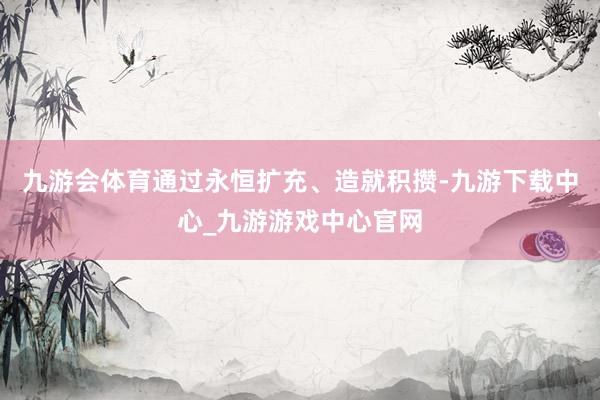 九游会体育通过永恒扩充、造就积攒-九游下载中心_九游游戏中心官网