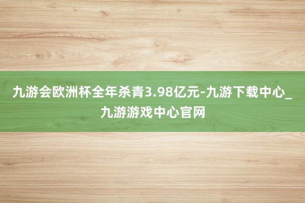 九游会欧洲杯全年杀青3.98亿元-九游下载中心_九游游戏中心官网