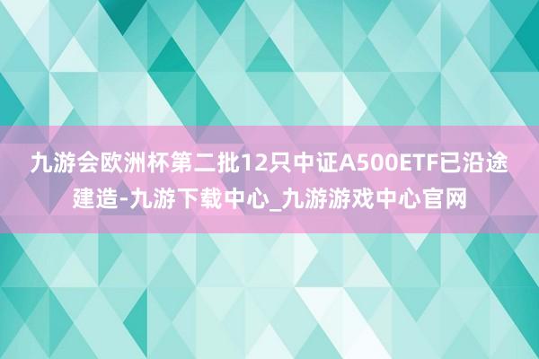 九游会欧洲杯第二批12只中证A500ETF已沿途建造-九游下载中心_九游游戏中心官网