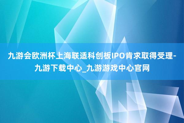 九游会欧洲杯上海联适科创板IPO肯求取得受理-九游下载中心_九游游戏中心官网