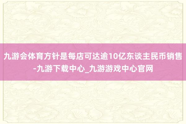 九游会体育方针是每店可达逾10亿东谈主民币销售-九游下载中心_九游游戏中心官网