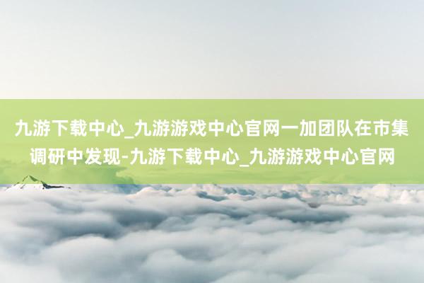 九游下载中心_九游游戏中心官网一加团队在市集调研中发现-九游下载中心_九游游戏中心官网