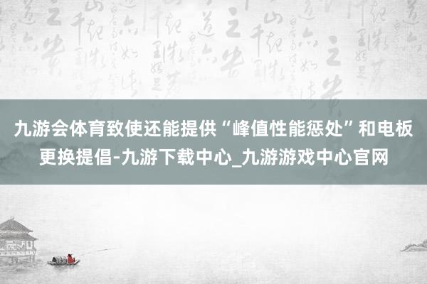 九游会体育致使还能提供“峰值性能惩处”和电板更换提倡-九游下载中心_九游游戏中心官网