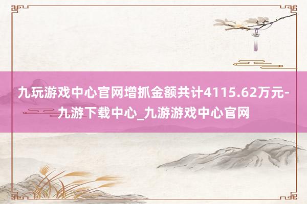 九玩游戏中心官网增抓金额共计4115.62万元-九游下载中心_九游游戏中心官网
