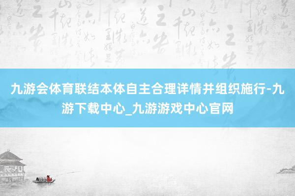 九游会体育联结本体自主合理详情并组织施行-九游下载中心_九游游戏中心官网