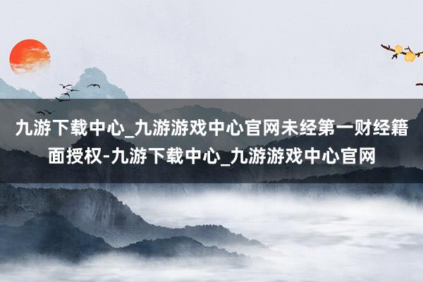 九游下载中心_九游游戏中心官网未经第一财经籍面授权-九游下载中心_九游游戏中心官网