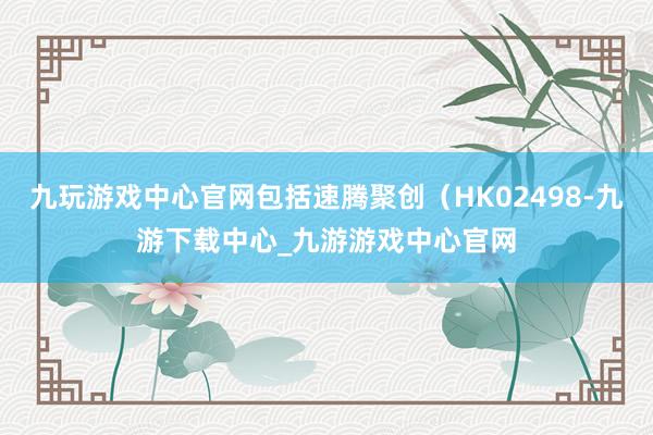 九玩游戏中心官网包括速腾聚创（HK02498-九游下载中心_九游游戏中心官网