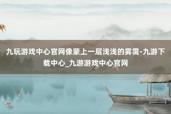 九玩游戏中心官网像蒙上一层浅浅的雾霭-九游下载中心_九游游戏中心官网