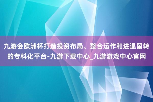 九游会欧洲杯打造投资布局、整合运作和进退留转的专科化平台-九游下载中心_九游游戏中心官网