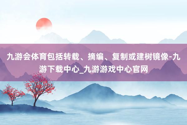 九游会体育包括转载、摘编、复制或建树镜像-九游下载中心_九游游戏中心官网
