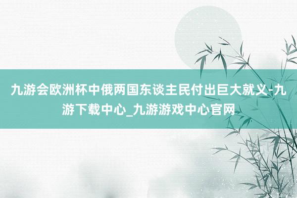 九游会欧洲杯中俄两国东谈主民付出巨大就义-九游下载中心_九游游戏中心官网