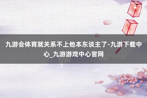 九游会体育就关系不上他本东谈主了-九游下载中心_九游游戏中心官网