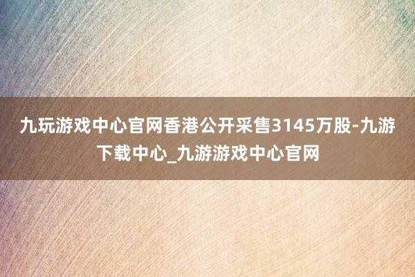 九玩游戏中心官网香港公开采售3145万股-九游下载中心_九游游戏中心官网
