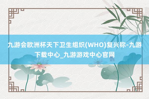 九游会欧洲杯天下卫生组织(WHO)复兴称-九游下载中心_九游游戏中心官网