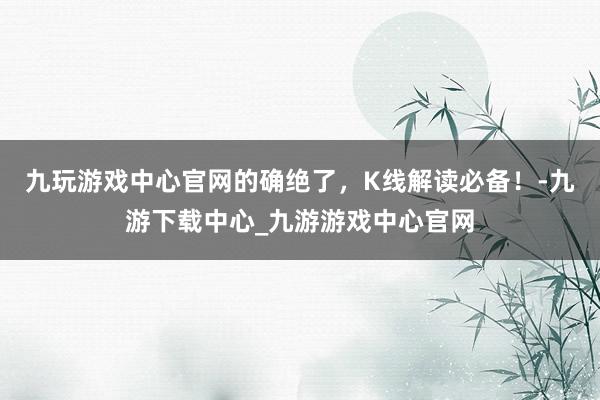 九玩游戏中心官网的确绝了，K线解读必备！-九游下载中心_九游游戏中心官网