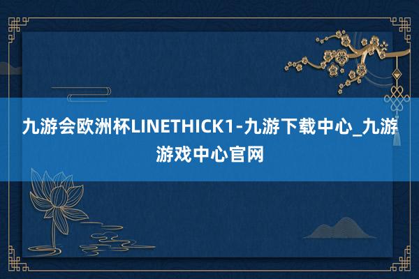 九游会欧洲杯LINETHICK1-九游下载中心_九游游戏中心官网