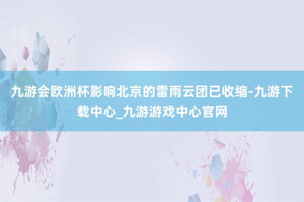 九游会欧洲杯影响北京的雷雨云团已收缩-九游下载中心_九游游戏中心官网