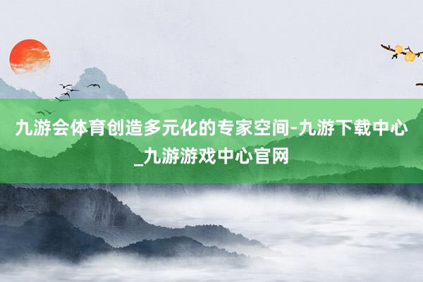 九游会体育创造多元化的专家空间-九游下载中心_九游游戏中心官网