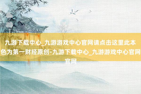 九游下载中心_九游游戏中心官网请点击这里此本色为第一财经原创-九游下载中心_九游游戏中心官网