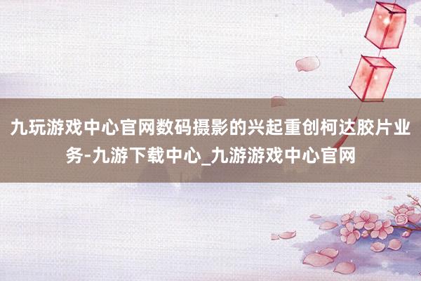 九玩游戏中心官网数码摄影的兴起重创柯达胶片业务-九游下载中心_九游游戏中心官网