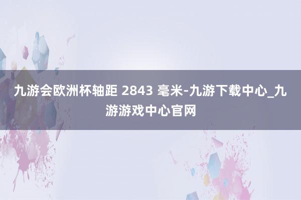九游会欧洲杯轴距 2843 毫米-九游下载中心_九游游戏中心官网